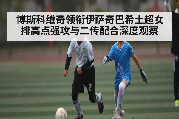 博斯科维奇领衔伊萨奇巴希土超女排高点强攻与二传配合深度观察